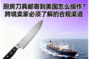 廚房刀具郵寄到美國怎么操作？跨境賣家必須了解的合規渠道